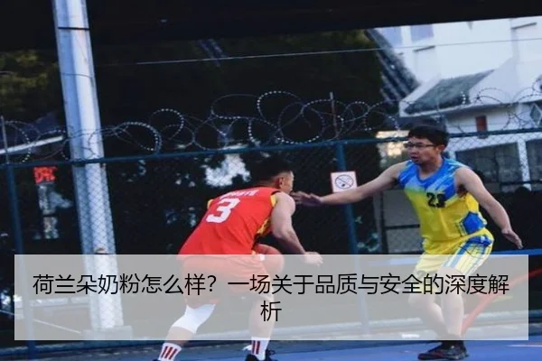 荷兰朵奶粉怎么样？一场关于品质与安全的深度解析