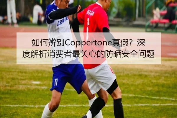 如何辨别Coppertone真假？深度解析消费者最关心的防晒安全问题