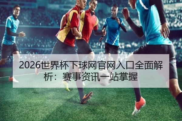 2026世界杯下球网官网入口全面解析：赛事资讯一站掌握